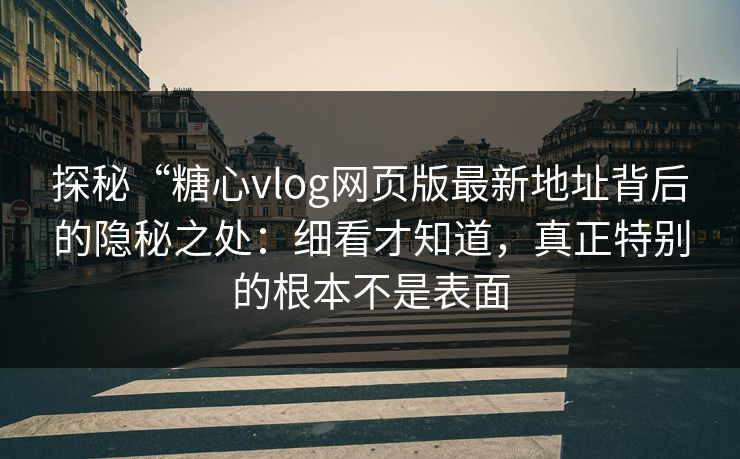 探秘“糖心vlog网页版最新地址背后的隐秘之处：细看才知道，真正特别的根本不是表面
