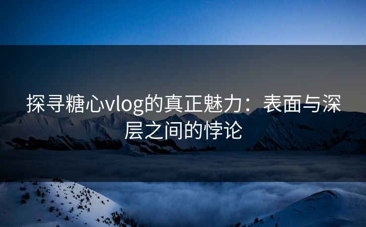 探寻糖心vlog的真正魅力：表面与深层之间的悖论
