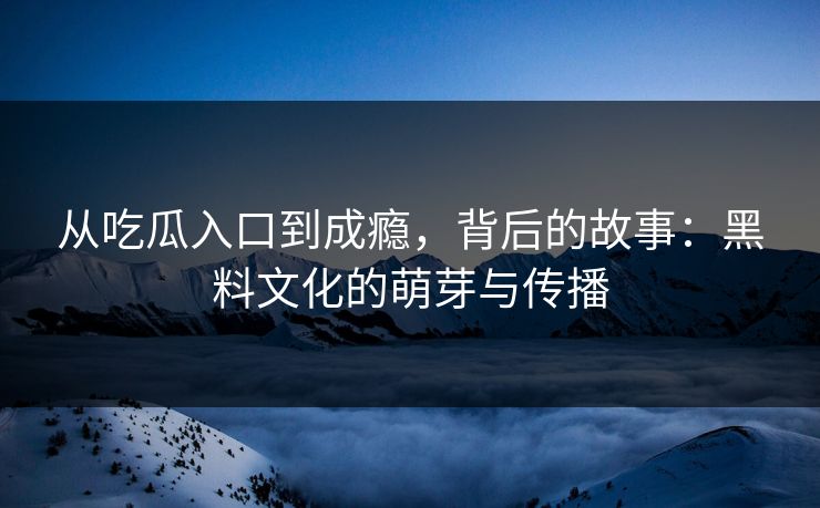 从吃瓜入口到成瘾，背后的故事：黑料文化的萌芽与传播