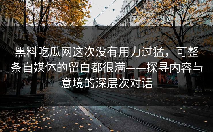 黑料吃瓜网这次没有用力过猛，可整条自媒体的留白都很满——探寻内容与意境的深层次对话