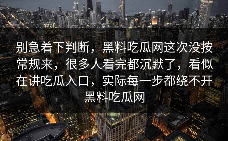 别急着下判断，黑料吃瓜网这次没按常规来，很多人看完都沉默了，看似在讲吃瓜入口，实际每一步都绕不开黑料吃瓜网