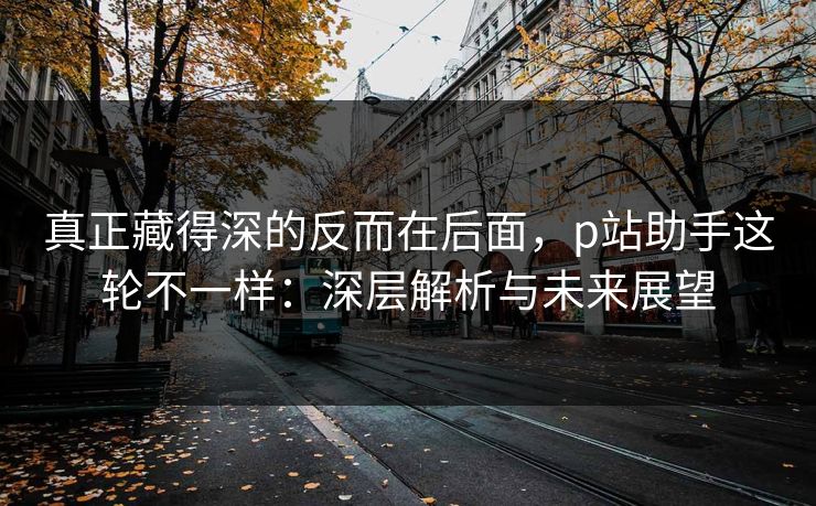真正藏得深的反而在后面，p站助手这轮不一样：深层解析与未来展望