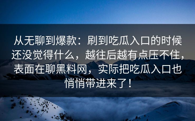 从无聊到爆款：刷到吃瓜入口的时候还没觉得什么，越往后越有点压不住，表面在聊黑料网，实际把吃瓜入口也悄悄带进来了！