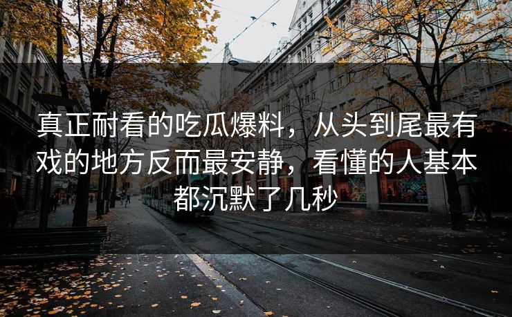 真正耐看的吃瓜爆料，从头到尾最有戏的地方反而最安静，看懂的人基本都沉默了几秒