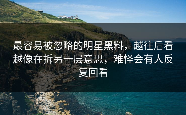 最容易被忽略的明星黑料，越往后看越像在拆另一层意思，难怪会有人反复回看