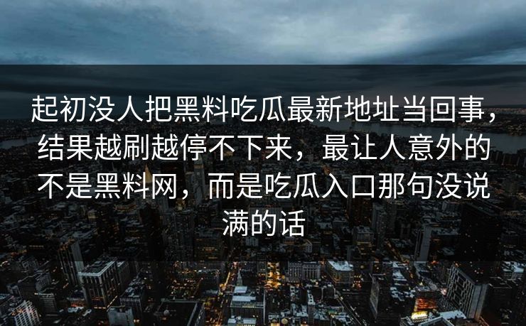 起初没人把黑料吃瓜最新地址当回事，结果越刷越停不下来，最让人意外的不是黑料网，而是吃瓜入口那句没说满的话