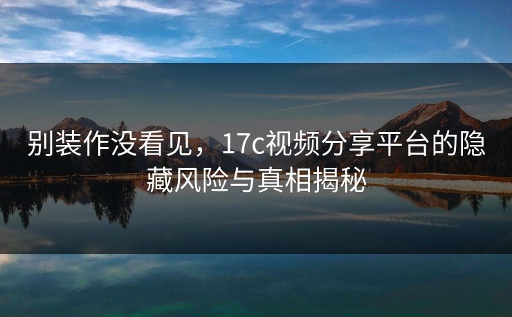 别装作没看见，17c视频分享平台的隐藏风险与真相揭秘