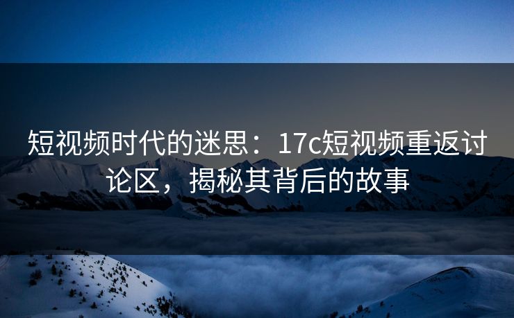 短视频时代的迷思：17c短视频重返讨论区，揭秘其背后的故事