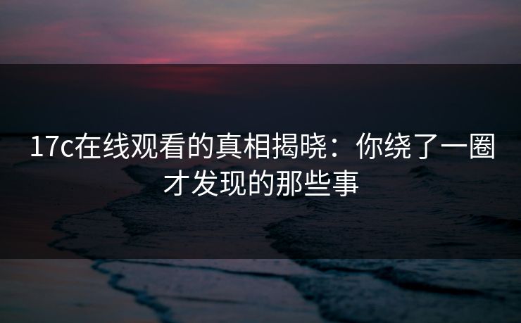 17c在线观看的真相揭晓：你绕了一圈才发现的那些事