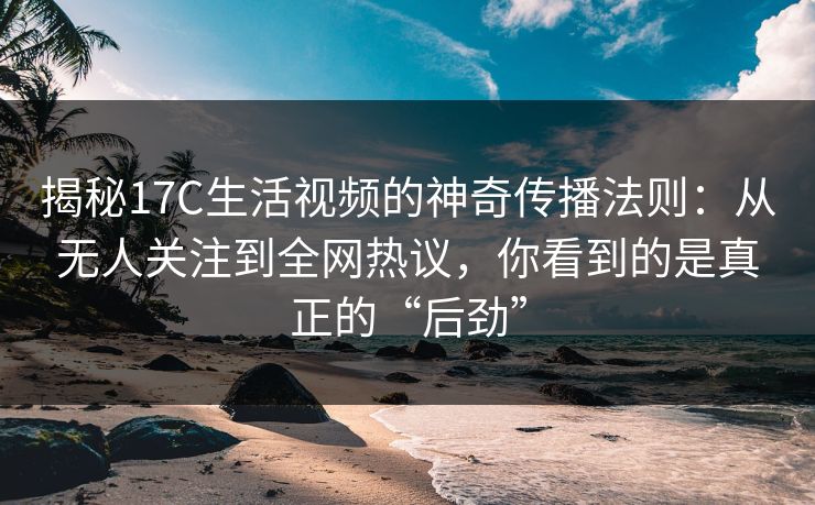 揭秘<strong>17C</strong>生活视频的神奇传播法则：从无人关注到全网热议，你看到的是真正的“后劲”