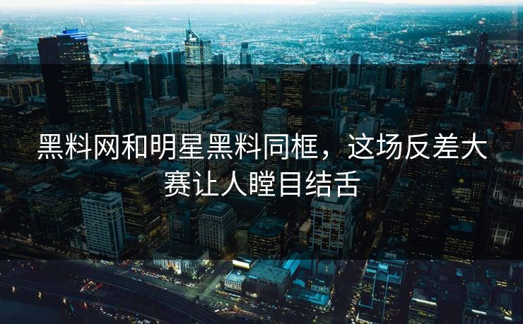 黑料网和明星黑料同框，这场反差大赛让人瞠目结舌