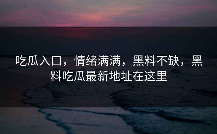 吃瓜入口，情绪满满，黑料不缺，黑料吃瓜最新地址在这里
