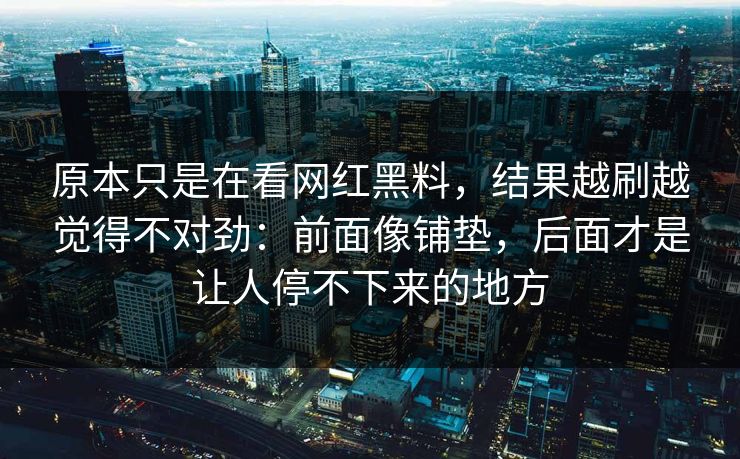 原本只是在看网红黑料，结果越刷越觉得不对劲：前面像铺垫，后面才是让人停不下来的地方