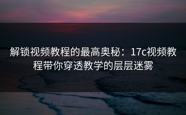 解锁视频教程的最高奥秘：17c视频教程带你穿透教学的层层迷雾