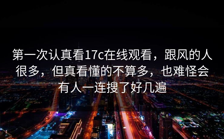 第一次认真看<strong>17C</strong>在线观看，跟风的人很多，但真看懂的不算多，也难怪会有人一连搜了好几遍