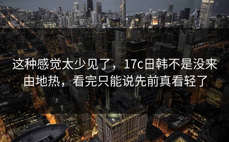 这种感觉太少见了，<strong>17C</strong>日韩不是没来由地热，看完只能说先前真看轻了