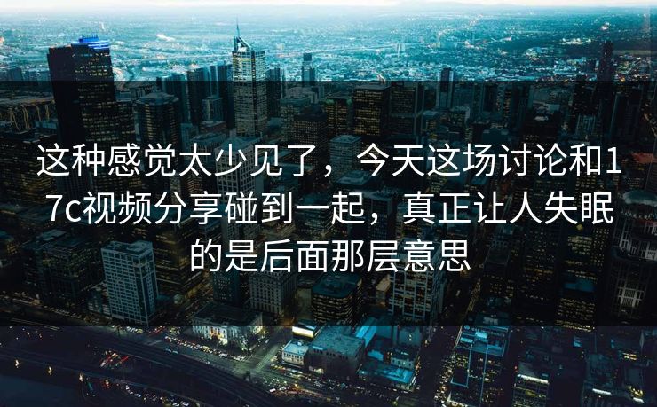 这种感觉太少见了，今天这场讨论和<strong>17C</strong>视频分享碰到一起，真正让人失眠的是后面那层意思