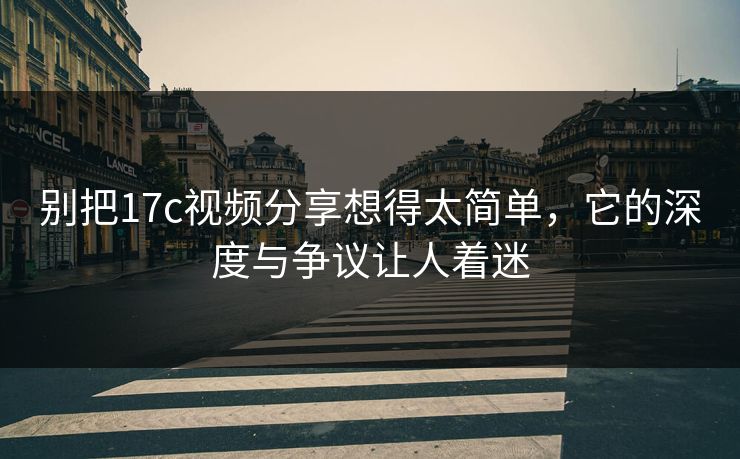 别把<strong>17C</strong>视频分享想得太简单，它的深度与争议让人着迷